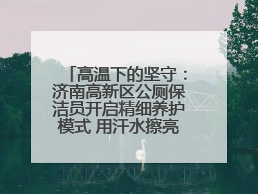 高温下的坚守：济南高新区公厕保洁员开启精细养护模式 用汗水擦亮城市文明窗口